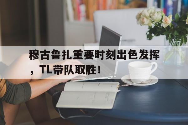 关于穆古鲁扎重要时刻出色发挥，TL带队取胜！的信息